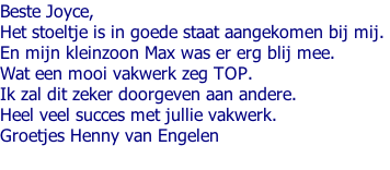 Beste Joyce,  Het stoeltje is in goede staat aangekomen bij mij.  En mijn kleinzoon Max was er erg blij mee.  Wat een mooi vakwerk zeg TOP.  Ik zal dit zeker doorgeven aan andere.  Heel veel succes met jullie vakwerk.  Groetjes Henny van Engelen