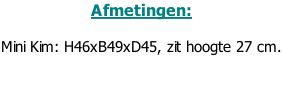 Afmetingen:  Mini Kim: H46xB49xD45, zit hoogte 27 cm.